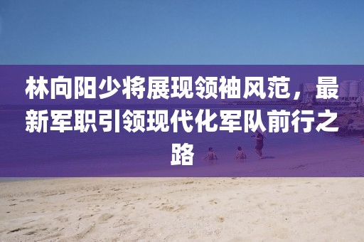 林向陽少將展現(xiàn)領(lǐng)袖風(fēng)范，最新軍職引領(lǐng)現(xiàn)代化軍隊(duì)前行之路