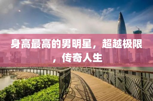 身高最高的男明星，超越極限，傳奇人生