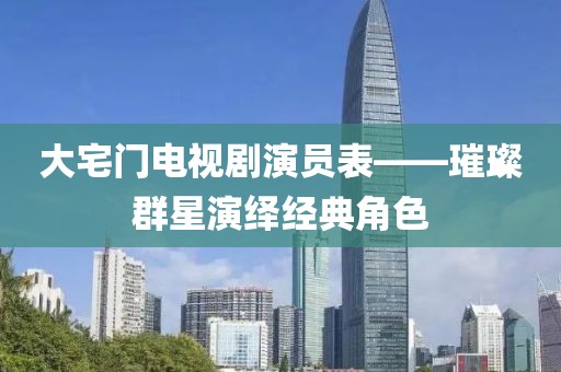 大宅門電視劇演員表——璀璨群星演繹經(jīng)典角色