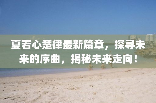 夏若心楚律最新篇章，探尋未來的序曲，揭秘未來走向！