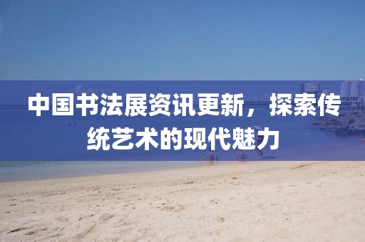 中國書法展資訊更新，探索傳統(tǒng)藝術(shù)的現(xiàn)代魅力