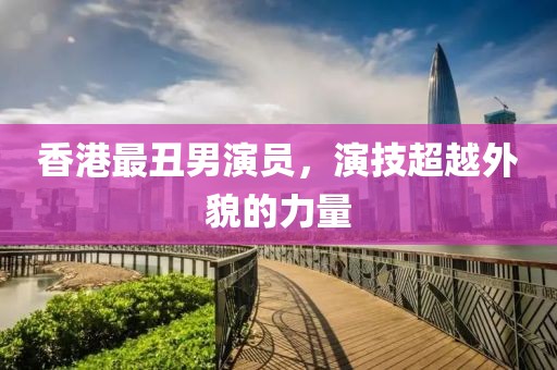香港最丑男演員，演技超越外貌的力量