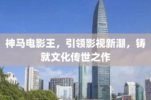 神馬電影王，引領(lǐng)影視新潮，鑄就文化傳世之作