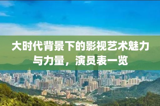 大時代背景下的影視藝術(shù)魅力與力量，演員表一覽
