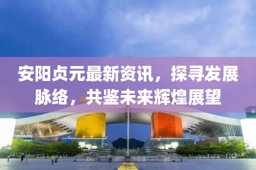 安陽貞元最新資訊，探尋發(fā)展脈絡(luò)，共鑒未來輝煌展望