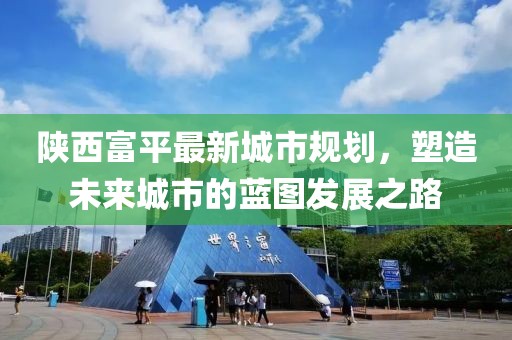 陜西富平最新城市規(guī)劃，塑造未來城市的藍圖發(fā)展之路