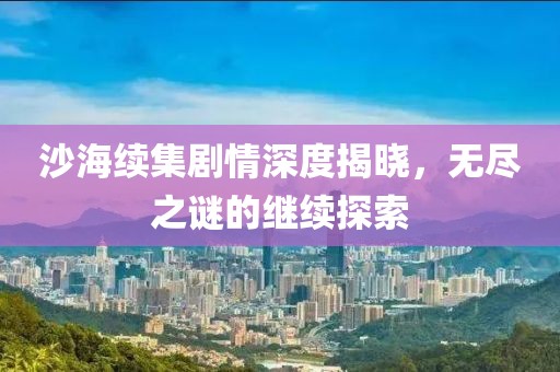 沙海續(xù)集劇情深度揭曉，無盡之謎的繼續(xù)探索
