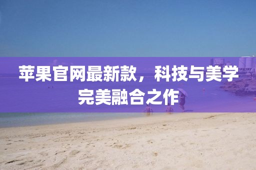 蘋果官網(wǎng)最新款，科技與美學(xué)完美融合之作