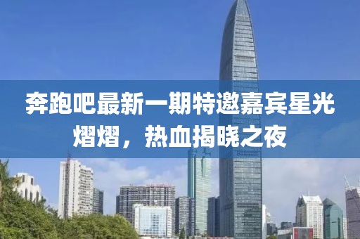奔跑吧最新一期特邀嘉賓星光熠熠，熱血揭曉之夜