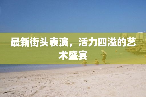 最新街頭表演，活力四溢的藝術盛宴