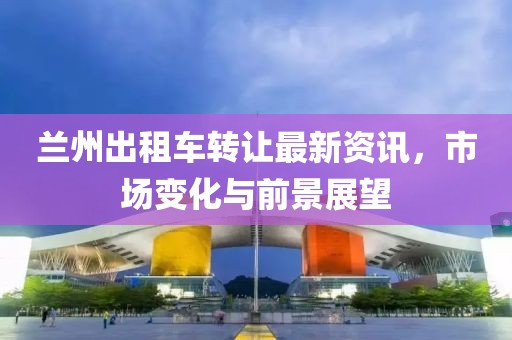蘭州出租車轉(zhuǎn)讓最新資訊，市場變化與前景展望