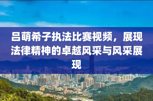 呂萌希子執(zhí)法比賽視頻，展現(xiàn)法律精神的卓越風(fēng)采與風(fēng)采展現(xiàn)