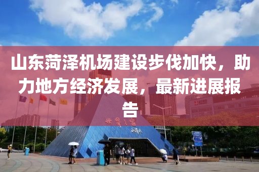 山東菏澤機場建設步伐加快，助力地方經(jīng)濟發(fā)展，最新進展報告