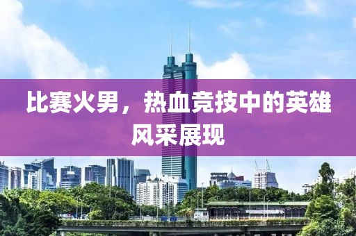 比賽火男，熱血競技中的英雄風(fēng)采展現(xiàn)