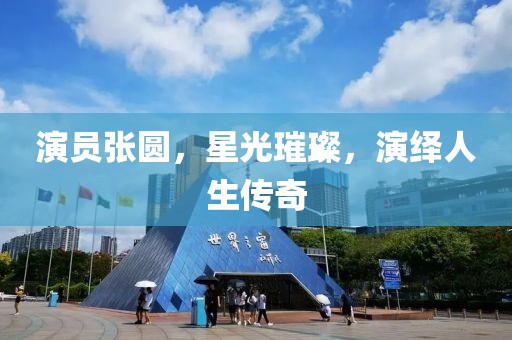 演員張圓，星光璀璨，演繹人生傳奇