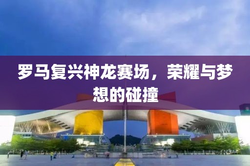 羅馬復(fù)興神龍賽場，榮耀與夢想的碰撞