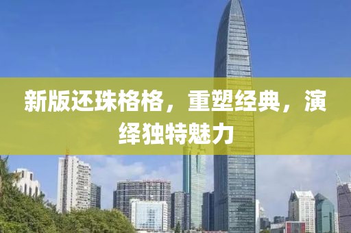 新版還珠格格，重塑經(jīng)典，演繹獨(dú)特魅力