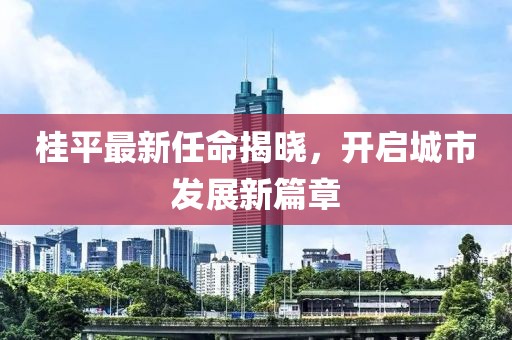 桂平最新任命揭曉，開(kāi)啟城市發(fā)展新篇章