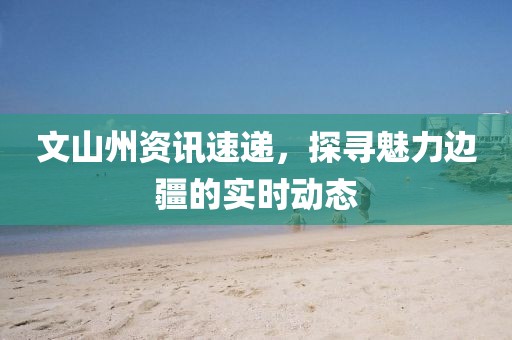 文山州資訊速遞，探尋魅力邊疆的實(shí)時(shí)動(dòng)態(tài)