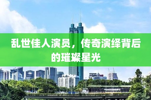 亂世佳人演員，傳奇演繹背后的璀璨星光