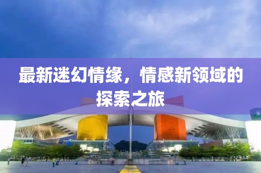 最新迷幻情緣，情感新領(lǐng)域的探索之旅