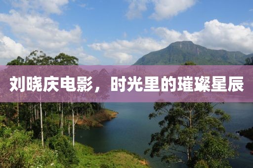 劉曉慶電影，時(shí)光里的璀璨星辰