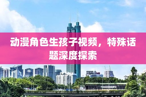 動(dòng)漫角色生孩子視頻，特殊話題深度探索