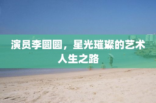 演員李圓圓，星光璀璨的藝術(shù)人生之路