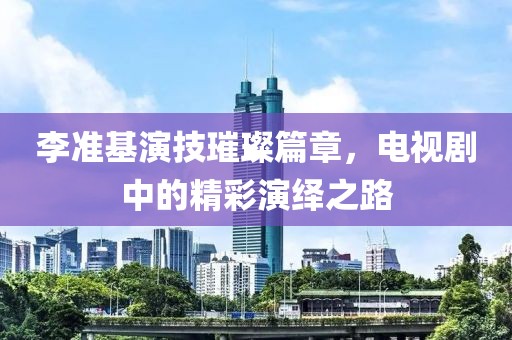 李準(zhǔn)基演技璀璨篇章，電視劇中的精彩演繹之路