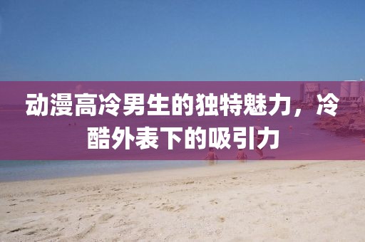 動漫高冷男生的獨特魅力，冷酷外表下的吸引力