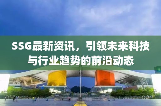 SSG最新資訊，引領(lǐng)未來(lái)科技與行業(yè)趨勢(shì)的前沿動(dòng)態(tài)