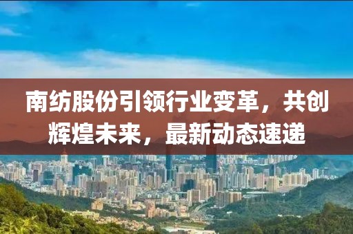 南紡股份引領(lǐng)行業(yè)變革，共創(chuàng)輝煌未來，最新動態(tài)速遞