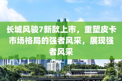 長(zhǎng)城風(fēng)駿7新款上市，重塑皮卡市場(chǎng)格局的強(qiáng)者風(fēng)采，展現(xiàn)強(qiáng)者風(fēng)采