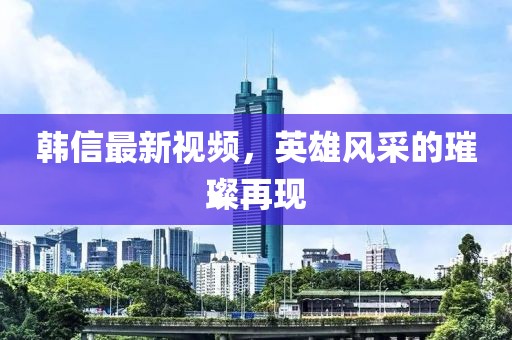 韓信最新視頻，英雄風(fēng)采的璀璨再現(xiàn)