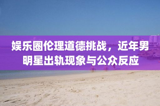 娛樂(lè)圈倫理道德挑戰(zhàn)，近年男明星出軌現(xiàn)象與公眾反應(yīng)