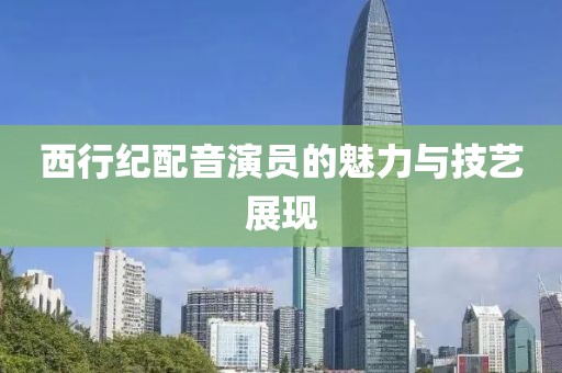 西行紀(jì)配音演員的魅力與技藝展現(xiàn)