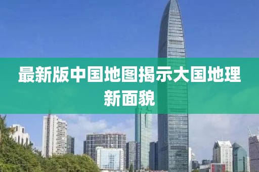 最新版中國(guó)地圖揭示大國(guó)地理新面貌