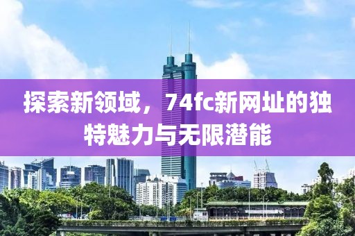 探索新領(lǐng)域，74fc新網(wǎng)址的獨(dú)特魅力與無限潛能