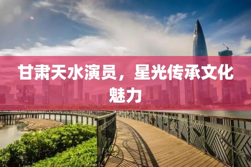 甘肅天水演員，星光傳承文化魅力