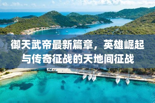 御天武帝最新篇章，英雄崛起與傳奇征戰(zhàn)的天地間征戰(zhàn)