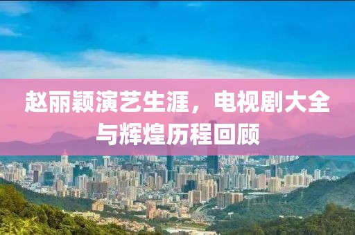 趙麗穎演藝生涯，電視劇大全與輝煌歷程回顧