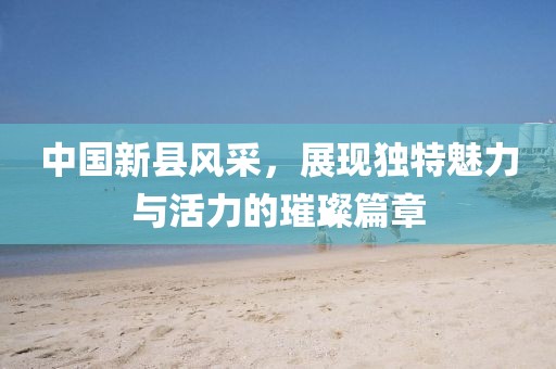 中國新縣風采，展現(xiàn)獨特魅力與活力的璀璨篇章