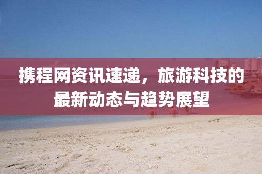 攜程網(wǎng)資訊速遞，旅游科技的最新動(dòng)態(tài)與趨勢(shì)展望