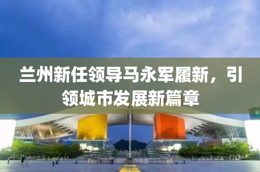 蘭州新任領(lǐng)導(dǎo)馬永軍履新，引領(lǐng)城市發(fā)展新篇章