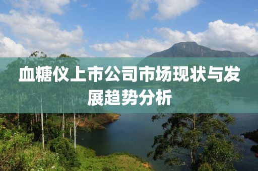 血糖儀上市公司市場現(xiàn)狀與發(fā)展趨勢分析
