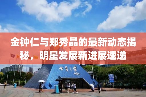金鐘仁與鄭秀晶的最新動(dòng)態(tài)揭秘，明星發(fā)展新進(jìn)展速遞