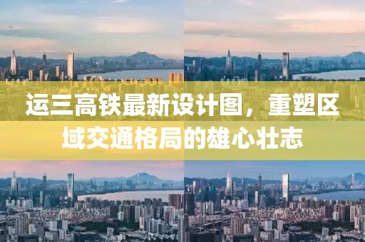 運(yùn)三高鐵最新設(shè)計(jì)圖，重塑區(qū)域交通格局的雄心壯志