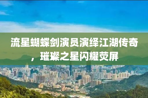 流星蝴蝶劍演員演繹江湖傳奇，璀璨之星閃耀熒屏