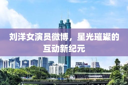 劉洋女演員微博，星光璀璨的互動(dòng)新紀(jì)元