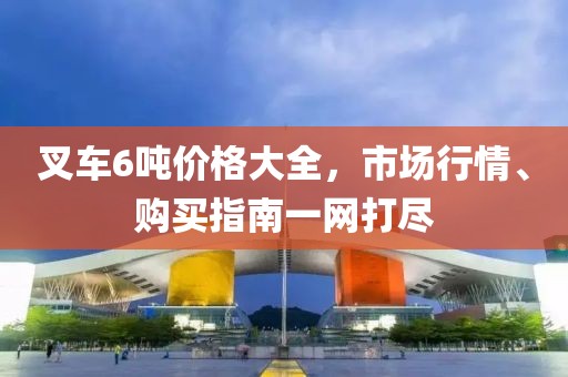 叉車6噸價格大全，市場行情、購買指南一網打盡